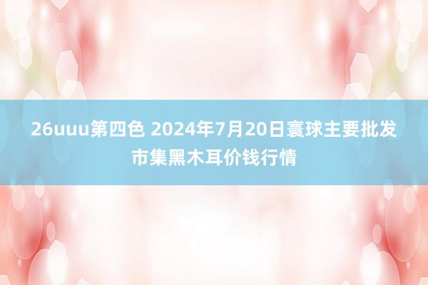 26uuu第四色 2024年7月20日寰球主要批发市集黑木耳价钱行情