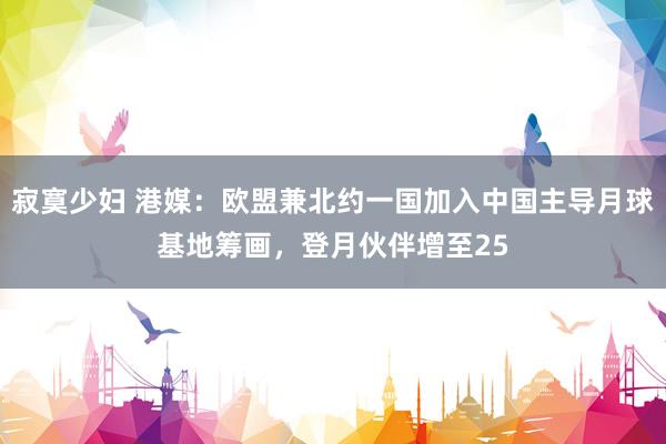 寂寞少妇 港媒：欧盟兼北约一国加入中国主导月球基地筹画，登月伙伴增至25