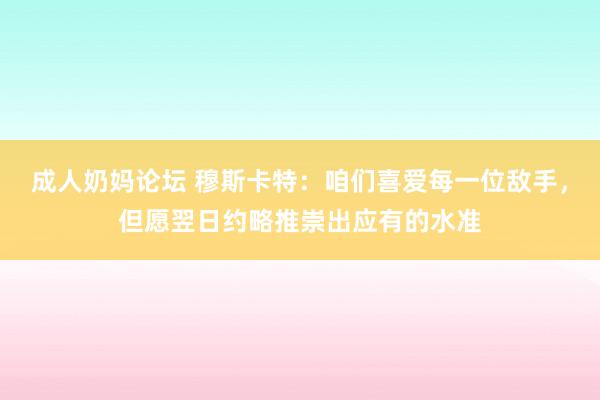 成人奶妈论坛 穆斯卡特：咱们喜爱每一位敌手，但愿翌日约略推崇出应有的水准
