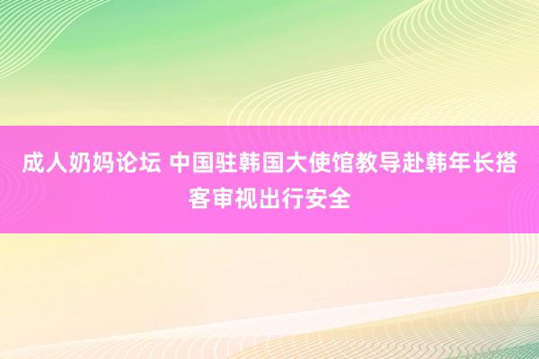 成人奶妈论坛 中国驻韩国大使馆教导赴韩年长搭客审视出行安全