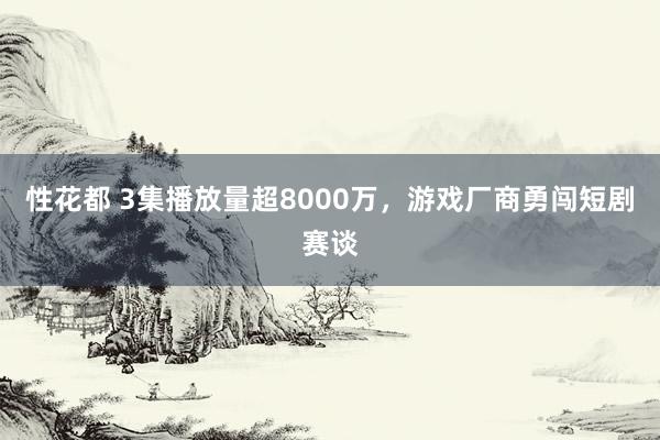 性花都 3集播放量超8000万，游戏厂商勇闯短剧赛谈
