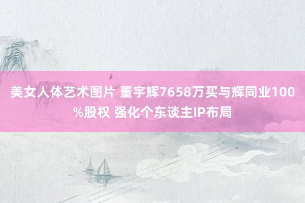 美女人体艺术图片 董宇辉7658万买与辉同业100%股权 强化个东谈主IP布局