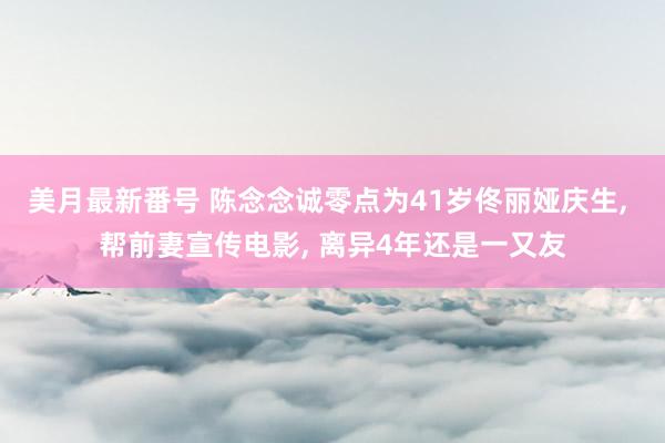 美月最新番号 陈念念诚零点为41岁佟丽娅庆生， 帮前妻宣传电影， 离异4年还是一又友