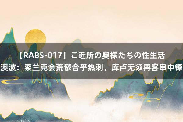 【RABS-017】ご近所の奥様たちの性生活 澳波：索兰克会荒谬合乎热刺，库卢无须再客串中锋