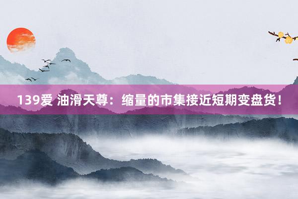139爱 油滑天尊：缩量的市集接近短期变盘货！