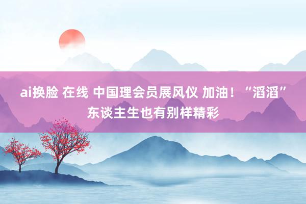 ai换脸 在线 中国理会员展风仪 加油！“滔滔”东谈主生也有别样精彩