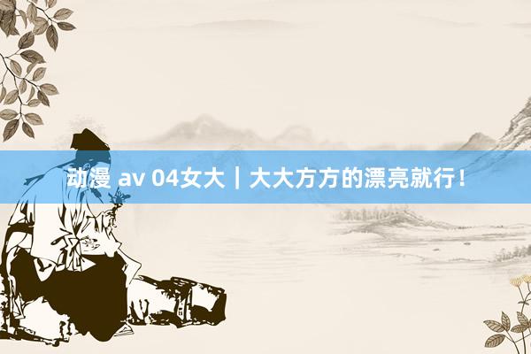 动漫 av 04女大|大大方方的漂亮就行!
