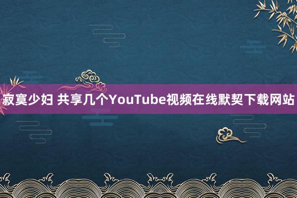 寂寞少妇 共享几个YouTube视频在线默契下载网站