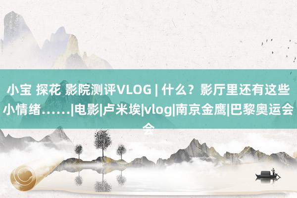小宝 探花 影院测评VLOG | 什么？影厅里还有这些小情绪……|电影|卢米埃|vlog|南京金鹰|巴黎奥运会