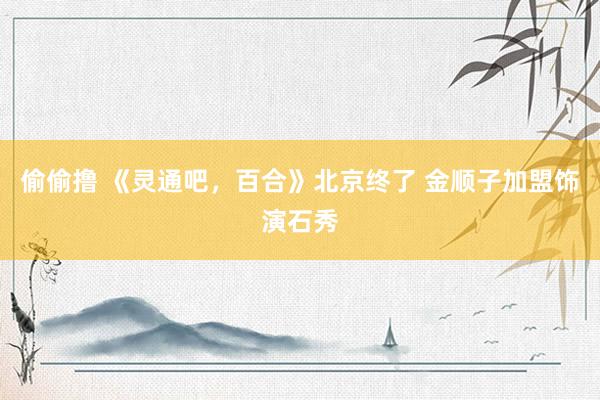 偷偷撸 《灵通吧，百合》北京终了 金顺子加盟饰演石秀