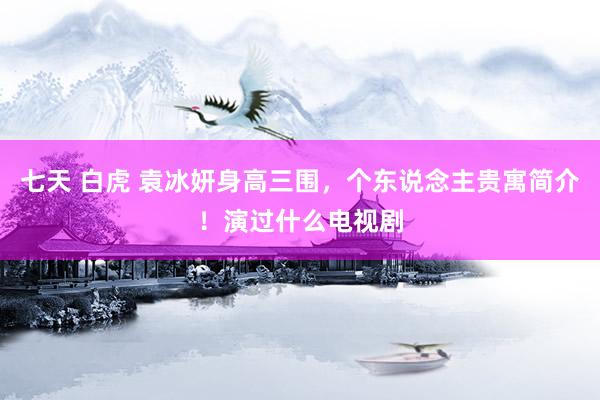 七天 白虎 袁冰妍身高三围,个东说念主贵寓简介!演过什么电视剧
