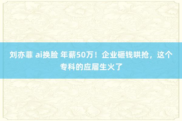 刘亦菲 ai换脸 年薪50万！企业砸钱哄抢，这个专科的应届生火了