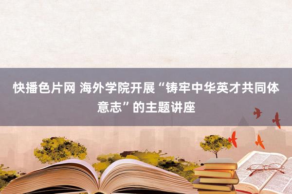 快播色片网 海外学院开展“铸牢中华英才共同体意志”的主题讲座
