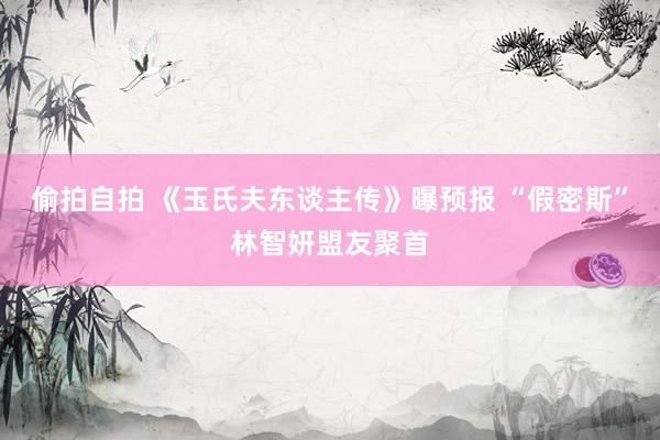 偷拍自拍 《玉氏夫东谈主传》曝预报 “假密斯”林智妍盟友聚首