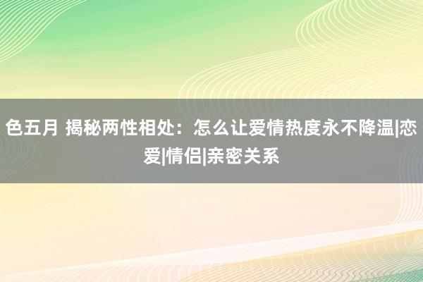 色五月 揭秘两性相处：怎么让爱情热度永不降温|恋爱|情侣|亲密关系