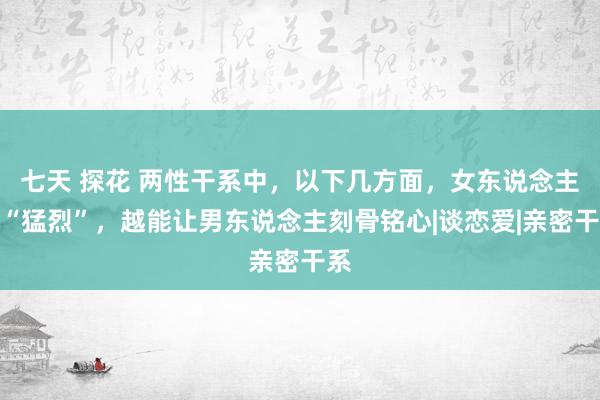 七天 探花 两性干系中，以下几方面，女东说念主越“猛烈”，越能让男东说念主刻骨铭心|谈恋爱|亲密干系