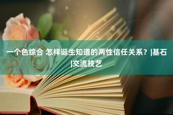 一个色综合 怎样诞生知道的两性信任关系？|基石|交流技艺