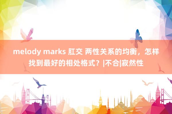 melody marks 肛交 两性关系的均衡，怎样找到最好的相处格式？|不合|寂然性