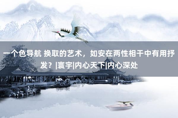 一个色导航 换取的艺术，如安在两性相干中有用抒发？|寰宇|内心天下|内心深处