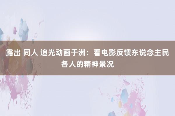 露出 同人 追光动画于洲：看电影反馈东说念主民各人的精神景况