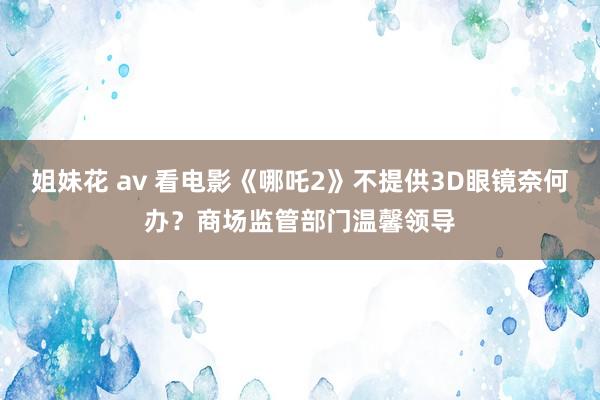 姐妹花 av 看电影《哪吒2》不提供3D眼镜奈何办？商场监管部门温馨领导