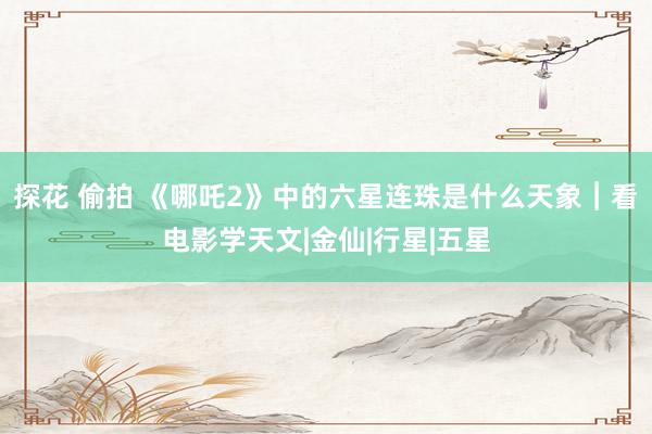 探花 偷拍 《哪吒2》中的六星连珠是什么天象︱看电影学天文|金仙|行星|五星