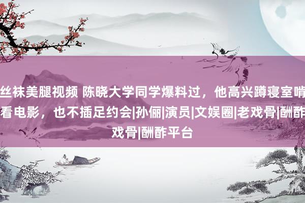 丝袜美腿视频 陈晓大学同学爆料过，他高兴蹲寝室啃馒头看电影，也不插足约会|孙俪|演员|文娱圈|老戏骨|酬酢平台