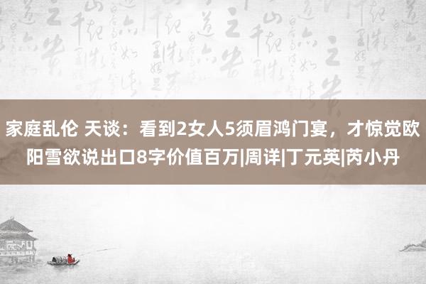 家庭乱伦 天谈：看到2女人5须眉鸿门宴，才惊觉欧阳雪欲说出口8字价值百万|周详|丁元英|芮小丹