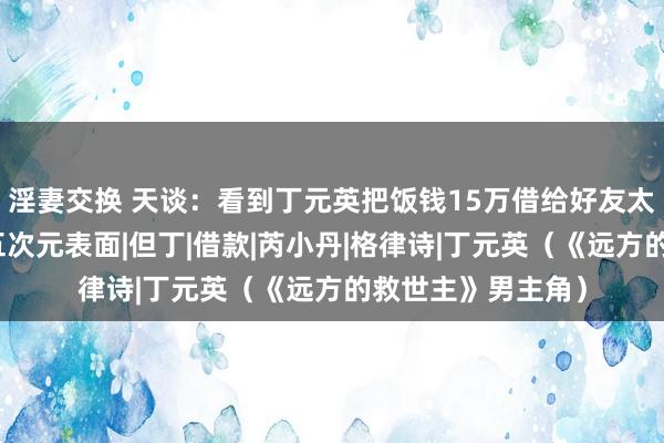 淫妻交换 天谈：看到丁元英把饭钱15万借给好友太太，才知谈密友五次元表面|但丁|借款|芮小丹|格律诗|丁元英（《远方的救世主》男主角）