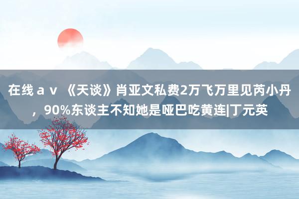 在线ａｖ 《天谈》肖亚文私费2万飞万里见芮小丹，90%东谈主不知她是哑巴吃黄连|丁元英