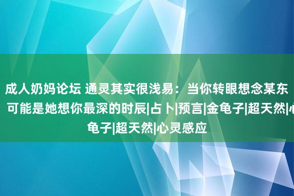 成人奶妈论坛 通灵其实很浅易：当你转眼想念某东谈主时，可能是她想你最深的时辰|占卜|预言|金龟子|超天然|心灵感应