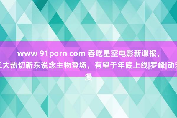 www 91porn com 吞吃星空电影新谍报，三大热切新东说念主物登场，有望于年底上线|罗峰|动漫