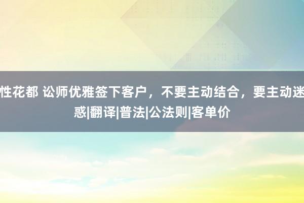 性花都 讼师优雅签下客户，不要主动结合，要主动迷惑|翻译|普法|公法则|客单价