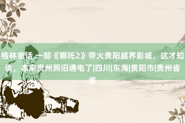 格林童话 一部《哪吒2》带火贵阳越界影城，这才知谈，本来贵州照旧通电了|四川|东海|贵阳市|贵州省