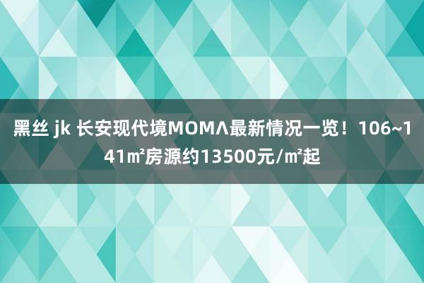 黑丝 jk 长安现代境MOMΛ最新情况一览！106~141㎡房源约13500元/㎡起