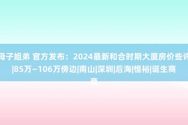 母子姐弟 官方发布：2024最新和合时期大厦房价些许|85万—106万傍边|南山|深圳|后海|恒裕|诞生商