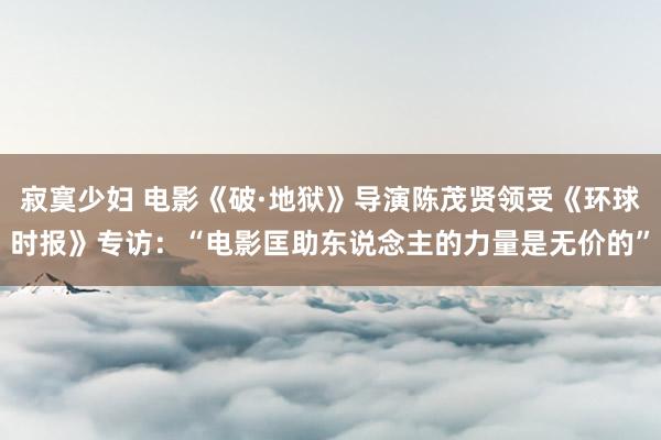 寂寞少妇 电影《破·地狱》导演陈茂贤领受《环球时报》专访：“电影匡助东说念主的力量是无价的”