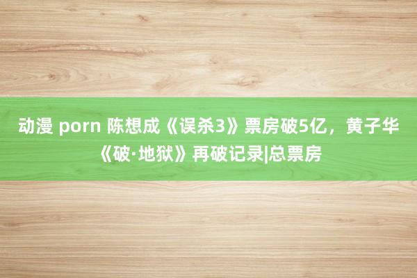 动漫 porn 陈想成《误杀3》票房破5亿，黄子华《破·地狱》再破记录|总票房