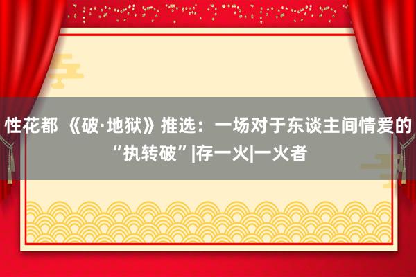 性花都 《破·地狱》推选：一场对于东谈主间情爱的“执转破”|存一火|一火者