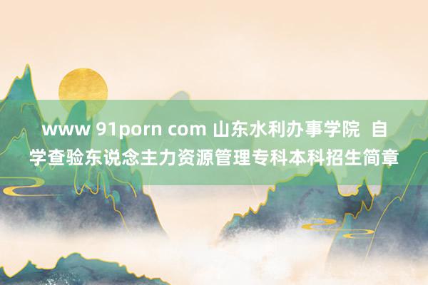 www 91porn com 山东水利办事学院  自学查验东说念主力资源管理专科本科招生简章