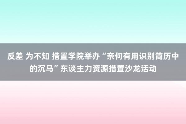 反差 为不知 措置学院举办“奈何有用识别简历中的沉马”东谈主力资源措置沙龙活动