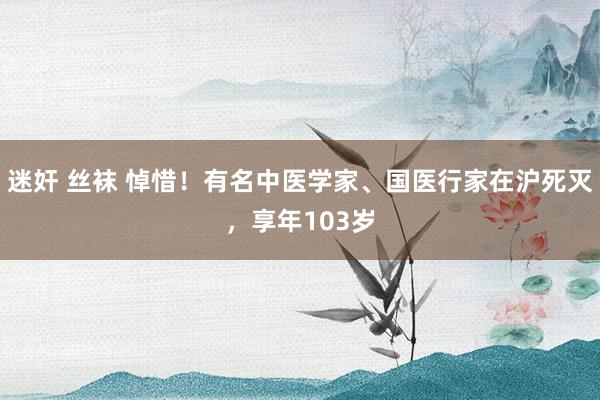 迷奸 丝袜 悼惜！有名中医学家、国医行家在沪死灭，享年103岁