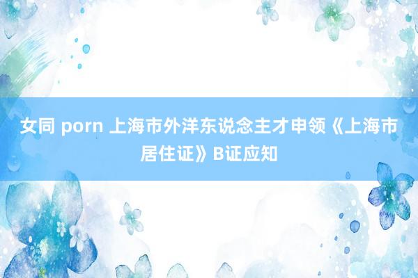 女同 porn 上海市外洋东说念主才申领《上海市居住证》B证应知