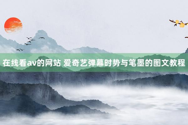 在线看av的网站 爱奇艺弹幕时势与笔墨的图文教程