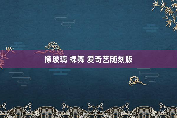擦玻璃 裸舞 爱奇艺随刻版