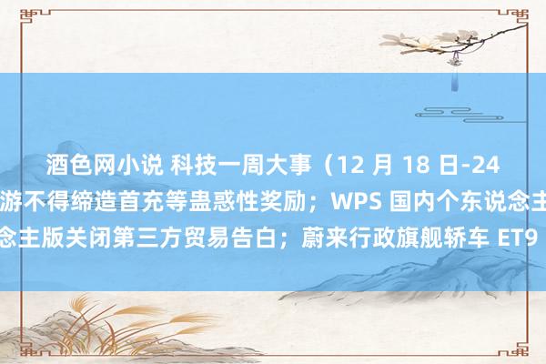 酒色网小说 科技一周大事（12 月 18 日-24 日）：国度新闻出书署：网游不得缔造首充等蛊惑性奖励；WPS 国内个东说念主版关闭第三方贸易告白；蔚来行政旗舰轿车 ET9 发布，预售价 80 万元