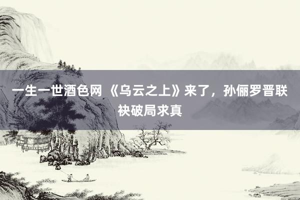 一生一世酒色网 《乌云之上》来了，孙俪罗晋联袂破局求真