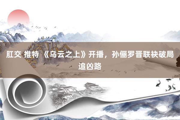 肛交 推特 《乌云之上》开播，孙俪罗晋联袂破局追凶路