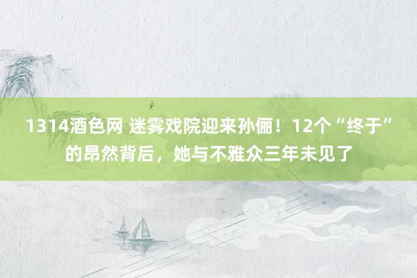 1314酒色网 迷雾戏院迎来孙俪！12个“终于”的昂然背后，她与不雅众三年未见了