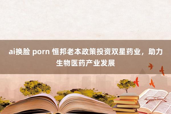 ai换脸 porn 恒邦老本政策投资双星药业，助力生物医药产业发展